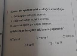 an
6. Küresel bir aynanın odak uzaklığını artırmak için,
Gelen ışığın şiddetini artırmak.
II. Ortamın kırıcılık indisini artırmak.
III. Aynanın eğrilik yarıçapını artırmak.
ifadelerinden hangileri tek başına yapılmalıdır?
A) Yalnız I
D) I ve Il
B) Yalnız II
E) I, II ve III
C) Yalnız III