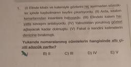 1. (1) Elinde kitabı ve kalemiyle gözlerini hiç ayırmadan sözcük-
ler içinde kaybolmanın keyfini çıkartıyordu. (II) Arda, kitabın
kenarlarından insanlara bakıyordu. (III) Elindeki kalem ha-
yatla savaşını anlatıyordu. (IV) Yalnızlıktan yorulmuş gözleri
ağlayacak kadar dolmuştu. (V) Fakat o kendini kelimelerin
denizine bırakmıştı.
Yukarıda numaralanmış cümlelerin hangisinde altı çi-
zili sözcük zarftır?
N
B) II
C) III
D) IV
E) V