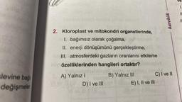 levine bağl
değişmeler
2. Kloroplast ve mitokondri organellerinde,
1. bağımsız olarak çoğalma,
II. enerji dönüşümünü gerçekleştirme,
III. atmosferdeki gazların oranlarını etkileme
söytözelliklerinden hangileri ortaktır?
A) Yalnız I
D) I ve III
B) Yalnız III
karekök
C) I ve II
E) I, II ve III
1.
==