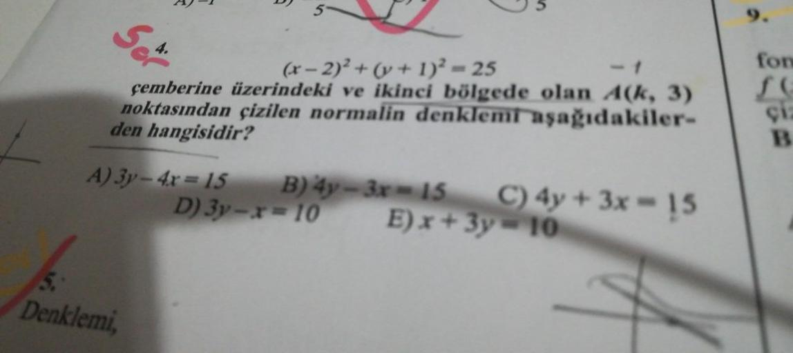 Set.
4.
(x-2)² + (y + 1)² = 25
çemberine üzerindeki ve ikinci bölgede olan A(k, 3)
noktasından çizilen normalin denklemi aşağıdakiler-
den hangisidir?
A) 3y-4x=15 B) 4y-3x-15 C) 4y + 3x-15
D) 3y-x-10
E)x+3y=10
5.
Denklemi,
9.
fon
çiz
B