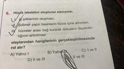 6.
Hücfe iskeletini oluşturan elemanlar,
w
Viipliklerinin oluşması,
VI. polimer yapılı besinlerin hücre içine alınması,
II hücreler arası bağ kurarak dokuların dayanıklı-
lığının artırılması
olaylarından hangilerinin gerçekleştirilmesinde
rol alır?
VA) Yalnız I
D) II ve III
B) Yalnı
C) I ve'll
II ve III