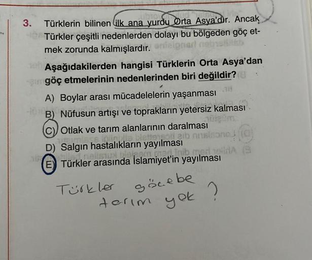 3.
Türklerin bilinen ilk ana yurdu Orta Asya'dir. Ancak
Türkler çeşitli nedenlerden dolayı bu bölgeden göç et-
mek zorunda kalmışlardır. aneignarl
Aşağıdakilerden hangisi Türklerin Orta Asya'dan
amgöç etmelerinin nedenlerinden biri değildir? (
38
A) Boylar