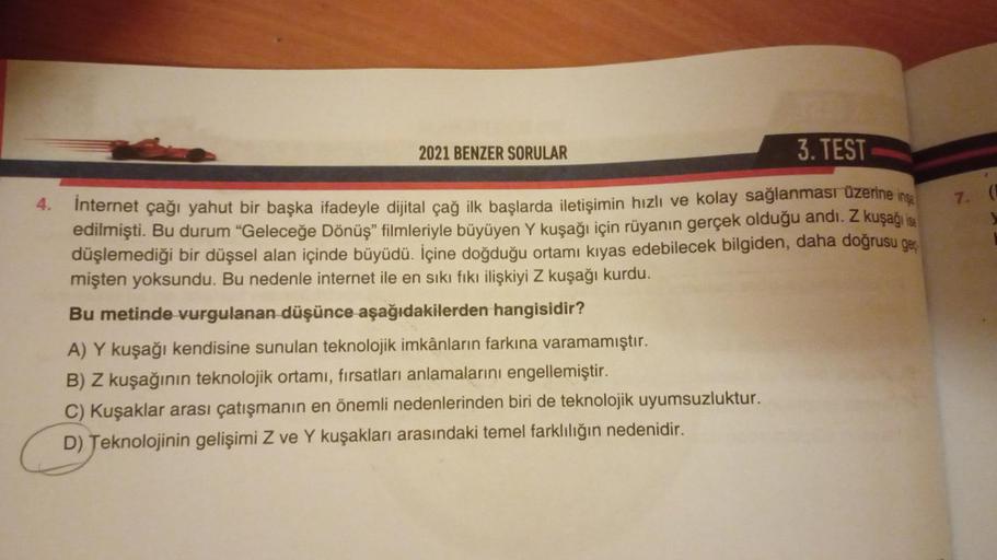 2021 BENZER SORULAR
3. TEST
4. İnternet çağı yahut bir başka ifadeyle dijital çağ ilk başlarda iletişimin hızlı ve kolay sağlanması üzerine inşa
edilmişti. Bu durum "Geleceğe Dönüş” filmleriyle büyüyen Y kuşağı için rüyanın gerçek olduğu andı. Z kuşağı ise