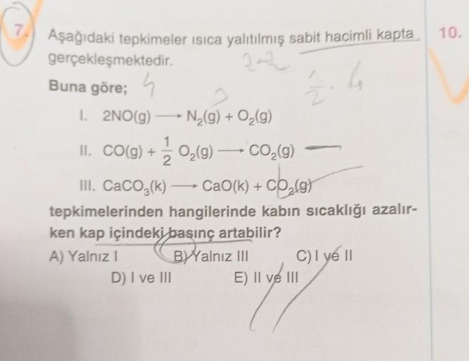 7.
Aşağıdaki tepkimeler isica yalıtılmış sabit hacimli kapta
222
gerçekleşmektedir.
Buna göre;
2
D) I ve III
2
1. →
I. 2NO(g) N₂(g) + O₂(g)
II. CO(g) + O₂(g) → CO₂(g)
III. CaCO3(k) →→→ CaO(k) + CO₂(g)
tepkimelerinden hangilerinde kabın sıcaklığı azalır-
ke