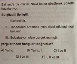 Saf suda bir miktar NaCl katısı çözülerek çözelti
hazırlanıyor.
Bu çözelti ile ilgili,
I. Elektrolittir.
II. Tanecikleri arasında iyon-dipol etkileşimleri
bulunur.
III. Solvatasyon olayı gerçekleşmiştir.
yargılarından hangileri doğrudur?
A) Yalnız I
B) Yalnız II
D) I ve III
C) I ve II
E) I, II ve III