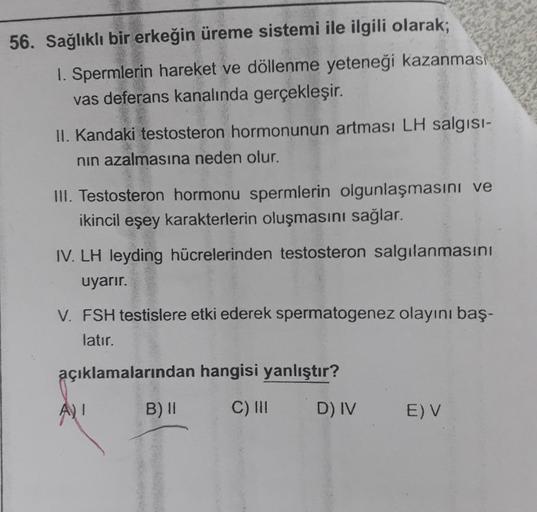 56. Sağlıklı bir erkeğin üreme sistemi ile ilgili olarak;
1. Spermlerin hareket ve döllenme yeteneği kazanması
vas deferans kanalında gerçekleşir.
II. Kandaki testosteron hormonunun artması LH salgısı-
nın azalmasına neden olur.
III. Testosteron hormonu sp