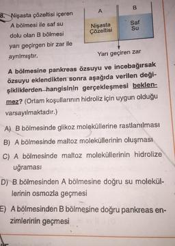 8. Nişasta çözeltisi içeren
A bölmesi ile saf su
dolu olan B bölmesi
yarı geçirgen bir zar ile
ayrılmıştır.
A
Nişasta
Çözeltisi
B
Saf
Su
Yarı geçiren zar
A bölmesine pankreas özsuyu ve incebağırsak
özsuyu eklendikten sonra aşağıda verilen deği-
şikliklerden hangisinin gerçekleşmesi beklen-
mez? (Ortam koşullarının hidroliz için uygun olduğu
varsayılmaktadır.)
A) B bölmesinde glikoz moleküllerine rastlanılması
B) A bölmesinde maltoz moleküllerinin oluşması
C) A bölmesinde maltoz moleküllerinin hidrolize
uğraması
D) B bölmesinden A bölmesine doğru su molekül-
lerinin osmozla geçmesi
E) A bölmesinden B bölmesine doğru pankreas en-
zimlerinin geçmesi