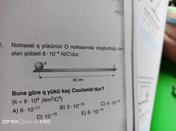 3.
Noktasal q yükünün O noktasında oluşturduğu elektr
alan şiddeti 6.10-4 N/C'dur.
q
Buna göre q yükü kaç Coulomb'dur?
(k = 9.109 ,Nm²/C²)
A) 6-10-11
D) 10-15
30 cm
OMIX Shot on X700
B) 3-10-15
Yanıt: E
E) 6.10-15
O
C) 4-10-15