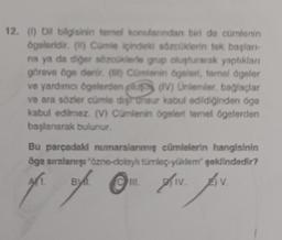 12. (1) Dil bilgisinin temel konularından biri de cümlenin
ögeleridir. () Cümle içindele sözcüklerin tek başlanı-
na ya da diğer sözcüklerle grup oluşturarak yaptıkları
göreve öge denir. () Cürfenin ögeleri, temel ögeler
ve yardımcı ögelerden oluş (IV) Unlemler, bağlaçlar
ve ara sözler cümle dişunsur kabul edildiğinden öge
kabul edilmez. (V) Cümlenin ögeleri temel ögelerden
başlanarak bulunur.
Bu parçadaki numaralanmış cümlelerin hangisinin
öge sıralanışı "özne-dolaylı türleç-yüldem" şeklindedir?
AL
BY
Av. Av.