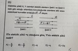 15)
Elektrikle yüklü X, Y cisimleri elektrik alanların Şekil I ve Şekil II
deki gibi olduğu ortamlara konulduğunda cisimlere etki eden
elektriksel kuvvetler sırasıyla 2F,-F oluyor.
+9
X2F
A) -
Şekil I
Şekil II
X'in elektrik yükü +q olduğuna göre, Y'nin elektrik yükü
nedir?
B)--2/2
Y
C) -q
2Ë
D) +q
E) +2q