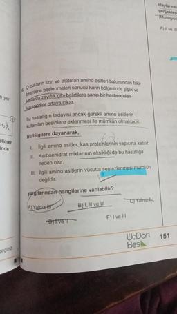 e yer
H₂t₂
Olimer
inde
geçiniz.
16. Çocukların lizin ve triptofan amino asitleri bakımından fakir
besinlerle beslenmeleri sonucu karın bölgesinde şişlik ve
kaslarda zayıflık gibi belirtilere sahip bir hastalık olan
kuvasiorkor ortaya çıkar.
Bu hastalığın tedavisi ancak gerekli amino asitlerin
kullanılan besinlere eklenmesi ile mümkün olmaktadır.
Bu bilgilere dayanarak,
1. İlgili amino asitler, kas proteinlerinin yapısına katılır.
II. Karbonhidrat miktarının eksikliği de bu hastalığa
neden olur.
III. İlgili amino asitlerin vücutta sentezlenmesi mümkün
değildir.
yargılarından hangilerine varılabilir?
A) Yalnız H
B) I, II ve III
Ditve II
E) I ve III
C)Yalnız
UcDört
Bes
olaylarında
gerçekleş
(Mutasyon
A) II ve III
151