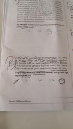 10. Usta edebiyatç Adnan Binyazar: romania
eneme ve incelemeleriyle edebiyatimizin yüz akan
(1) Binyazar, çalışmalarini değişik türlerde sürdürüyor, b
türlerden biri de bilindiği gibi, deneme (1) Edebiyat d
yamızı tizlikle izleyen Binyazar, dikkatini çeken kitaplar
ve yazarlar hakkında yazdığı incelemeleri Edebiyat Dar
Younda topladı (V) Bu kitap ofagan (styalın anlatim
incelikli yaklaşımlanyla yediden yetmişe tüm okurlann
yararlanacağı bir kaynak kitap. (V) Duygu ögesi ile düşün
ögesi iç içe; saptama ile eleştirme, sarmallik oluşturan bir
yaklaşımla veriliyor bu yazılarda.
Bu parçada numaralanmış cümlelerin hangisinde bir
yazım yanlışı vardır?
A) I
B) II C) III
Kayseri-TYT Deneme Sınavı
b) M
Be
11. (1) Buraya ay ışığında denizkızları gelirmiş. (II) Yalnız
bir iki gece denizi şapur şupur öttürdüklerini duydum.
II) Dalgalar üstünde hayal meyal ağartılar yüzer gibi oldu.
(IV) Çınlayan bir kahkaha, tüylerimi tuhaf tuhaf ürpertti.
(V) Korktum desem yalan, korkmadım desem de yalan,
Bu parçada numaralanmış cümlelerin hangisinin öge
sayısı en azdır?
B) II
C) III
E) V
D) IV
R
14