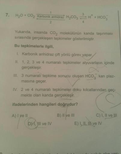 1
7. H₂O + CO₂ Karbonik anhidraz H₂CO₂H + HCO
4
2
Yukarıda, insanda CO₂ molekülünün kanda taşınması
sırasında gerçekleşen tepkimeler gösterilmiştir.
Bu tepkimelerle ilgili,
I. Karbonik anhidraz çift yönlü görev yapar.
II. 1, 2, 3 ve 4 numaralı tepkimeler a