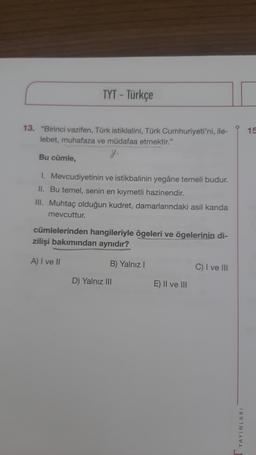 TYT - Türkçe
13. "Birinci vazifen, Türk istiklalini, Türk Cumhuriyeti'ni, ile-
lebet, muhafaza ve müdafaa etmektir."
g.
Bu cümle,
1.
Mevcudiyetinin ve istikbalinin yegâne temeli budur.
II. Bu temel, senin en kıymetli hazinendir.
III. Muhtaç olduğun kudret, damarlarındaki asil kanda
mevcuttur.
cümlelerinden hangileriyle ögeleri ve ögelerinin di-
zilişi bakımından aynıdır?
A) I ve II
B) Yalnız I
D) Yalnız III
E) II ve III
C) I ve III
YAYINLARI
15