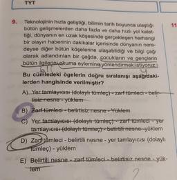 9.
TYT
Teknolojinin hızla geliştiği, bilimin tarih boyunca ulaştığı
bütün gelişmelerden daha fazla ve daha hızlı yol katet-
tiği, dünyanın en uzak köşesinde gerçekleşen herhangi
bir olayın haberinin dakikalar içerisinde dünyanın nere-
deyse diğer bütün köşelerine ulaşabildiği ve bilgi çağı
olarak adlandırılan bir çağda, çocukların ve gençlerin
bütün ilgilerini okuma eylemine yönlendirmek istiyoruz.
6.11
agro
Bu cümledeki ögelerin doğru sıralanışı aşağıdaki-
lerden hangisinde verilmiştir?
A) Yer tamlayıcısı (dolaylı tümleç) zarf tümleci-belir-
tisiz nesne - yüklem
B) Zarf tümleci-belirtisiz nesne - Yüklem
Yer tamlayıcısı (dolaylı tümleç) - zarf tümleci - yer
tamlayıcısı (dolaylı tümleç) - belirtili nesne yüklem
D) Zar tumleci - belirtili nesne - yer tamlayıcısı (dolaylı
tümleç) - yüklem
E) Belirtili nesne - zarf tümleci-belirtisiz nesne - yük-
tem
2
11