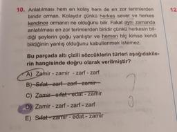 10. Anlatılması hem en kolay hem de en zor terimlerden
biridir orman. Kolaydır çünkü herkes sever ve herkes
kendince ormanın ne olduğunu bilir. Fakat aynı zamanda
anlatılması en zor terimlerden biridir çünkü herkesin bil-
diği şeylerin çoğu yanlıştır ve hemen hiç kimse kendi
bildiğinin yanlış olduğunu kabullenmek istemez.
Bu parçada altı çizili sözcüklerin türleri aşağıdakile-
rin hangisinde doğru olarak verilmiştir?
A) Zamir - zamir - zarf - zarf
B)-Sifat zarf zarf zamir
C) Zamir-sifat-edat - zamir
D) Zamir-zarf - zarf - zarf
E) Sifat-zamir - edat - zamir
0
12