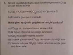 4. Günlük hayatta tükettiğimiz gazlı içecekler içerisinde CO₂(g)
yüksek basınç altında
CO₂(g) + H₂O(s) HCO3(suda) + H+(suda) + Q
tepkimesine göre çözünmektedir.
Buna göre, aşağıdaki yargılardan hangisi yanlıştır?
A) CO₂(g) nin suda çözünmesi ekzotermiktir.
B) Q değeri çözünme ısısı olarak tanımlanır.
C) CO₂ nin sudaki çözeltisi asidiktir.
D) Sıcaklık yükseltilirse CO₂(g) nin sudaki çözürlüğü artar.
E) Kolada bulunan CO₂(g) miktarı artırılırsa açığa çıkan
Isı miktarı artar.