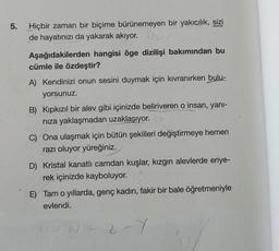 5.
Hiçbir zaman bir biçime bürünemeyen bir yakıcılık, sizi
de hayatınızı da yakarak akıyor. O
Aşağıdakilerden hangisi öge dizilişi bakımından bu
cümle ile özdeştir?
A) Kendinizi onun sesini duymak için kıvranırken bulu-
yorsunuz.
B) Kıpkızıl bir alev gibi içinizde beliriveren o insan, yanı-
nıza yaklaşmadan uzaklaşıyor.
C) Ona ulaşmak için bütün şekilleri değiştirmeye hemen
razı oluyor yüreğiniz.
D) Kristal kanatlı camdan kuşlar, kızgın alevlerde eriye-
rek içinizde kayboluyor.
E) Tam o yıllarda, genç kadın, fakir bir bale öğretmeniyle
evlendi.
0-N-2-Y