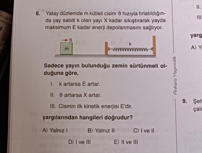 obasja
6. Yatay düzlemde m kütleli cisim hızıyla fırlatıldığın-
da yay sabiti k olan yayı X kadar sıkıştırarak yayda
maksimum E kadar enerji depolanmasını sağlıyor.
m
B) Yalnız II
k
Sadece yayın bulunduğu zemin sürtünmeli ol-
duğuna göre,
I. k artarsa E ar