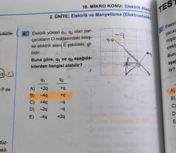 i düzle-
P de
düz-
ekil-
18. MIKRO KONU: Elektrik Alanı
2. ÜNİTE: Elektrik ve Manyetizma (Elektrostatik)
Elektrik yükleri 9₁, 92 olan par-
çacıkların O noktasındaki bileş-
ke elektrik alanı Eşekildeki gi-
bidir.
Buna göre, q₁ ve q2 aşağıda-
kilerden hangisi olabilir?
91
A) +2q
B)
-4q
C) +4q
D)
-2q
E)
-4q
92
+q
+q
-q
-q
+29
15
-91-
-9
tw
TES
Elektri
çacıkl
miştir
elekt
Buna
aşağ
lir?
A)
B)
C)
D
E