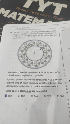 Temel Yeterlilik Testi
MATEM
a
TYT/ Temel Matematik
36. Merkezleri aynı, iç içe geçmiş iki çemberden oluşan özel ta
sarlanmış aşağıdaki rulman düzeneğinde çemberlerden bi-
ri dönmeye başladığında diğeri de ters yönde dönmeye
başlamaktadır.
B
Çemberlerin üz