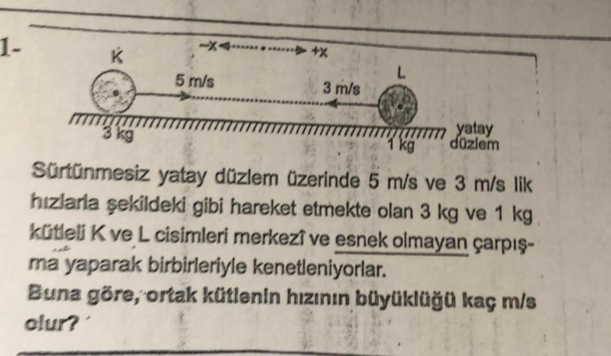 1-
K
5 m/s
3 m/s
yatay
düzlem
3 kg
kg
Sürtünmesiz yatay düzlem üzerinde 5 m/s ve 3 m/s lik
hızlarla şekildeki gibi hareket etmekte olan 3 kg ve 1 kg
kütleli K ve L cisimleri merkezî ve esnek olmayan çarpış-
ma yaparak birbirleriyle kenetleniyorlar.
Buna gö