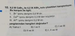 10. 0,3 M CaBr₂ ile 0,2 M AlBr, sulu çözeltileri karıştırılıyor.
Bu karışım ile ilgili;
1. Br iyonu derişimi 0,6 M dır.
II. Ca²+ iyonu derişimi 0,3 M dan küçüktür.
III. Al³+ iyonu derişimi 0,2 M dır.
yargılarından hangileri doğrudur?
A) Yalnız I
B) I ve II
D) II ve III
C) I ve III
E) I, II ve III