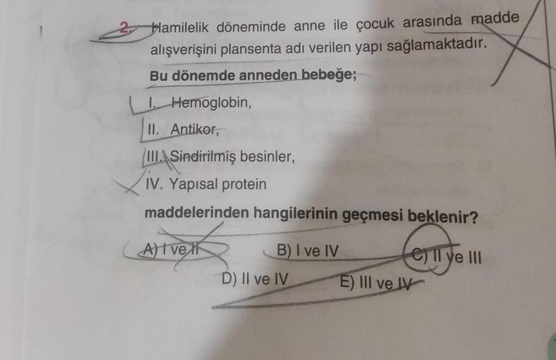 Hamilelik döneminde anne ile çocuk arasında madde
alışverişini plansenta adı verilen yapı sağlamaktadır.
Bu dönemde anneden bebeğe;
I. Hemoglobin,
II. Antikor,
III. Sindirilmiş besinler,
IV. Yapısal protein
maddelerinden hangilerinin geçmesi beklenir?
A) I