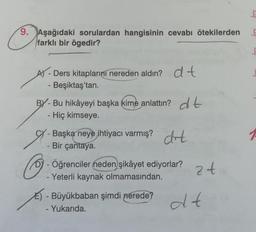 9. Aşağıdaki sorulardan hangisinin cevabı ötekilerden
farklı bir ögedir?
A-Ders kitaplarını nereden aldın? dt
- Beşiktaş'tan.
BY-Bu hikâyeyi başka kime anlattın? dt
- Hiç kimseye.
- Başka neye ihtiyacı varmış? drt
- Bir çantaya.
- Öğrenciler neden şikâyet ediyorlar? 2
- Yeterli kaynak olmamasından.
24
- Büyükbaban şimdi nerede?
Yukarıda.
dt
bry
kry