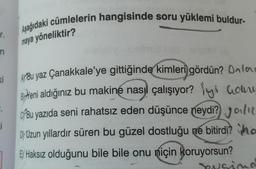 r.
n
ki
.
i
Aşağıdaki cümlelerin hangisinde soru yüklemi buldur-
maya yöneliktir?
AYBu yaz Çanakkale'ye gittiğinde kimleri gördün? Onla
Beni aldığınız bu makine nasıl çalışıyor?
Gony
Bu yazıda seni rahatsız eden düşünce neydi? Jolit
D) Uzun yıllardır süren bu güzel dostluğu ne bitirdi? ha
E) Haksız olduğunu bile bile onu niçin koruyorsun?
reusina