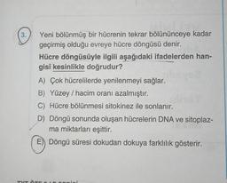 3.
Yeni bölünmüş bir hücrenin tekrar bölününceye kadar
geçirmiş olduğu evreye hücre döngüsü denir.
Hücre döngüsüyle ilgili aşağıdaki ifadelerden han-
gisi kesinlikle doğrudur?
A) Çok hücrelilerde yenilenmeyi sağlar.
B) Yüzey / hacim oranı azalmıştır.
C) Hücre bölünmesi sitokinez ile sonlanır.
D) Döngü sonunda oluşan hücrelerin DNA ve sitoplaz-
ma miktarları eşittir.
E) Döngü süresi dokudan dokuya farklılık gösterir.
TVT ÖTE 10