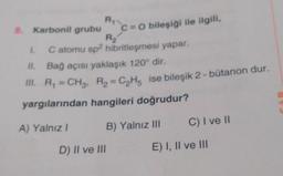 R₁
8. Karbonil grubu
R₂
1. C atomu sp² hibritleşmesi yapar.
II. Bağ açısı yaklaşık 120° dir.
III. R₁ =CH₂, R₂ = C₂H5 ise bileşik 2 - bütanon dur.
yargılarından hangileri doğrudur?
A) Yalnız I
B) Yalnız III
C=O bileşiği ile ilgili,
D) II ve III
C) I ve II
E) I, II ve III