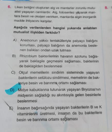 6. Liken birliğini oluşturan alg ve mantarlar zorunlu mutu-
alist yaşayan canlılardır. Alg, fotosentez yaparak man-
tara besin ve oksijen verirken, mantarda algin inorganik
madde ihtiyacını karşılar.
Aşağıda verilenlerden hangisi yukarıda anlatılan
mutuali