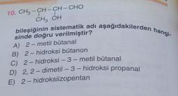 10. CH3-CH-CH-CHO
1
I
CH3 OH
bileşiğinin sistematik adı aşağıdakilerden hangi-
sinde doğru verilmiştir?
A) 2-metil bütanal
B) 2-hidroksi bütanon
C) 2-hidroksi - 3-metil bütanal
D) 2,2-dimetil-3-hidroksi propanal
2-hidroksiizopentan
E)