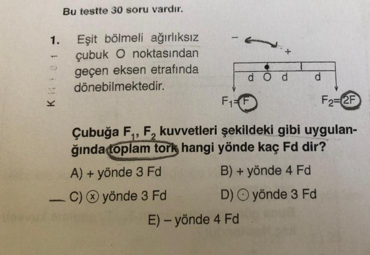 K01 -
1.
Bu testte 30 soru vardır.
Eşit bölmeli ağırlıksız
çubuk O noktasından
geçen eksen etrafında
dönebilmektedir.
d Od
F₁ F
E) - yönde 4 Fd
d
F2=2F
Çubuğa F₁, F₂ kuvvetleri şekildeki gibi uygulan-
ğında toplam tork hangi yönde kaç Fd dir?
2
A) + yönde 