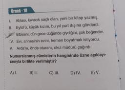 Örnek-10
Ablası, kıvırcık saçlı olan, yeni bir kitap yazmış.
Eylül'ü, küçük kızını, bu yıl yurt dışına gönderdi.
Elbiseni, dün gece düğünde giydiğini, çok beğendim.
IV. Evi, annesinin evini, hemen boyatmak istiyordu.
V. Arda'yı, önde oturanı, okul müdürü çağırdı.
1.
II.
Numaralanmış cümlelerin hangisinde özne açıklayı-
cısıyla birlikte verilmiştir?
A) I.
B) II.
C) III.
D) IV. E) V.