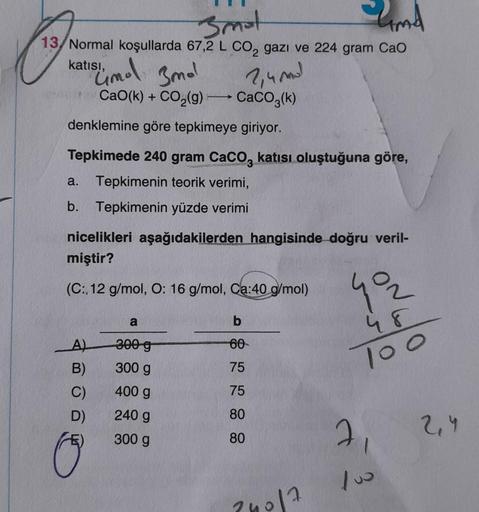 3mat
13/Normal koşullarda 67,2 L CO₂ gazı ve 224 gram CaO
15/4 mol 3mal
2,4 mol
CaO(k) + CO₂(g) →→→ CaCO3(k)
denklemine göre tepkimeye giriyor.
katısı,
Tepkimede 240 gram CaCO3 katısı oluştuğuna göre,
a. Tepkimenin teorik verimi,
b. Tepkimenin yüzde verimi