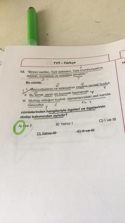 TYT - Türkçe
13. "Birinci vazifen, Türk istiklalini, Türk Cumhuriyeti'ni,
ilelebet, muhafaza ve müdafaa etmektir."
2.7
Bu cümle,
2
Mevcudiyetinin ve istikbalinin yegâne temeli budur.
V
II. Bu temel, senin en kıymetli hazinendir.
Y
III. Muhtaç olduğun kudret, damarlarındaki asil kanda
mevcuttur.
Y
D. T
cümlelerinden hangileriyle ögeleri ve ögelerinin
dizilişi bakımından aynıdır?
A) I ve II
D) Yalnız H
B) Yalnız I
-E) Il ve H
C) I ve III
15