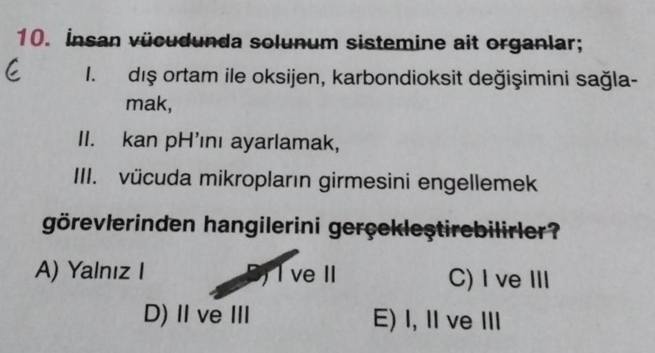 10. İnsan vücudunda solunum sistemine ait organlar;
E
1. dış ortam ile oksijen, karbondioksit değişimini sağla-
mak,
II.
kan pH'ını ayarlamak,
III. vücuda mikropların girmesini engellemek
görevlerinden hangilerini gerçekleştirebilirler?
A) Yalnız I
D) II v