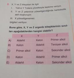 2. X, Y ve Z bileşikleri ile ilgili
1.
Yalnız Y Tollens çözeltisiyle tepkime veriyor.
Y ve Z yeterince yükseltgendiğinde karboksilik
asit oluşturuyor.
III. X yükseltgenemez.
bilgileri veriliyor.
Buna göre, X, Y ve Z organik bileşiklerinin sınıf-
ları aşağıdakilerden hangisi olabilir?
X
Y
Aldehit
Keton
Keton
Aldehit
Keton
A)
B)
C)
D)
E)
Primer alkol
Keton
Aldehit
Aldehit
Keton
Z
Primer alkol
Tersiyer alkol
Sekonder alkol
Primer alkol
Sekonder alkol