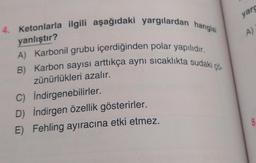 4. Ketonlarla ilgili aşağıdaki yargılardan hangisi
yanlıştır?
A) Karbonil grubu içerdiğinden polar yapılıdır.
B) Karbon sayısı arttıkça aynı sıcaklıkta sudaki çö
zünürlükleri azalır.
İndirgenebilirler.
C)
D) İndirgen özellik gösterirler.
E) Fehling ayıracına etki etmez.
yarg
A)
8