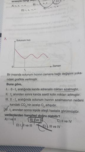 7.
sırasıyla
A) +, +, -,
0
D) -, +,
Solunum hızı
B)-, +, +
ET-,-
imoun uguised nme>
Zaman
t₁
Bir insanda solunum hızının zamana bağlı değişimi yuka-
Che
rıdaki grafikte verilmiştir.
Buna göre,
od nnex
öp snu8
1. 0-t, aralığında kanda adrenalin miktarı azal