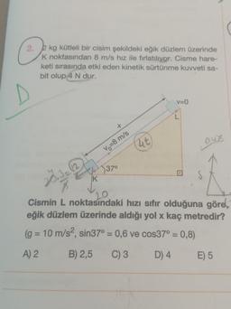 2. 2 kg kütleli bir cisim şekildeki eğik düzlem üzerinde
K noktasından 8 m/s hız ile fırlatılıyor. Cisme hare-
keti sırasında etki eden kinetik sürtünme kuvveti sa-
bit olup 4 N dur.
(ut)
Vo=8 m/s
37⁰
V=0
K
20
Cismin L noktasındaki hızı sıfır olduğuna göre,
eğik düzlem üzerinde aldığı yol x kaç metredir?
(g = 10 m/s², sin37° = 0,6 ve cos37° = 0,8)
A) 2
B) 2,5 C) 3
D) 4
E) 5