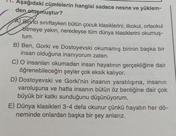 Aşağıdaki cümlelerin hangisi sadece nesne ve yüklem-
den oluşmuştur?
A) Birinci sınıftayken bütün çocuk klasiklerini, ilkokul, ortaokul
Bitmeye yakın, neredeyse tüm dünya klasiklerini okumuş-
tum.
B) Ben, Gorki ve Dostoyevski okumamış birinin başka bir
insan olduğuna inanıyorum zaten.
C) O insanları okumadan insan hayatının gerçekliğine dair
öğrenebileceğin şeyler çok eksik kalıyor.
D) Dostoyevski ve Gorki'nin insanın yaratılışına, insanın
varoluşuna ve hatta insanın bütün öz benliğine dair çok
büyük bir katkı sunduğunu düşünüyorum.
E) Dünya klasikleri 3-4 defa okunur çünkü hayatın her dö-
neminde onlardan başka bir şey anlarız.