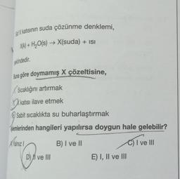 Sa X katısının suda çözünme denklemi,
X(k) + H₂O(s) → X(suda) + isi
şeklindedir.
Buna göre doymamış X çözeltisine,
Sıcaklığını artırmak
kati
katısı ilave etmek
Sabit sıcaklıkta su buharlaştırmak
Slemlerinden hangileri yapılırsa doygun hale gelebilir?
Yalnız 1
B) I ve II
C) I ve III
D) ve III
E) I, II ve III