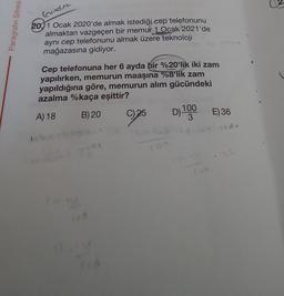 Paragrafın Şifresi
(cundra
2011 Ocak 2020'de almak istediği cep telefonunu
almaktan vazgeçen bir memur 1 Ocak 2021'de
aynı cep telefonunu almak üzere teknoloji
mağazasına gidiyor.
Cep telefonuna her 6 ayda bir %20'lik iki zam
yapılırken, memurun maaşına %8'lik zam
yapıldığına göre, memurun alım gücündeki
azalma %kaça eşittir?
A) 18
B) 20
C) 25
tabes
exis
to no
21 3
D) 100 E) 36
3