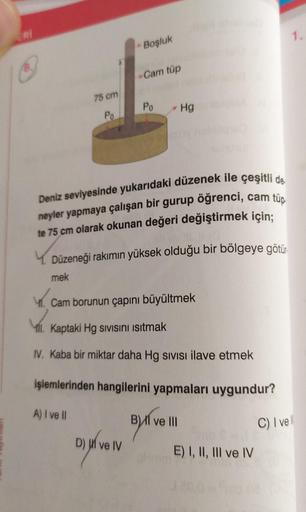 /8.
75 cm
Po
Boşluk
Cam tüp
Po Hg
Deniz seviyesinde yukarıdaki düzenek ile çeşitli de
neyler yapmaya çalışan bir gurup öğrenci, cam tüp
te 75 cm olarak okunan değeri değiştirmek için;
Düzeneği rakımın yüksek olduğu bir bölgeye götür
mek
Cam borunun çapını