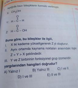 Odev
7. Aşağıda bazı bileşiklerin formülü verilmiştir.
X: CH3OH
(=O
Y: H-C-H
O
11
Z: H-C-OH
Buna göre, bu bileşikler ile ilgili,
X iki kademe yükseltgenerek Z yi oluşturur.
1.
II. Aynı ortamda kaynama noktaları arasındaki ilişki
Z> Y> X şeklindedir.
III. Y ve Z birbirinin fonksiyonel grup izomeridir.
yargılarından hangileri doğrudur?
A) Yalnız I
B) Yalnız III
D) I ve Ill
C) I ve Il
10.
E) Il ve Ill