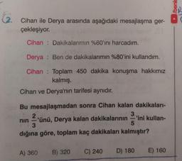 G.
Cihan ile Derya arasında aşağıdaki mesajlaşma ger-
çekleşiyor.
Cihan Dakikalarımın %60'ını harcadım.
Derya
Cihan
Cihan ve Derya'nın tarifesi aynıdır.
Bu mesajlaşmadan sonra Cihan kalan dakikaları-
3
nin
Ben de dakikalarımın %80'ini kullandım.
Toplam 450 dakika konuşma hakkımız
kalmış.
2
'ünü, Derya kalan dakikalarının
3
-
A) 360
5
dığına göre, toplam kaç dakikaları kalmıştır?
B) 320
-'ini kullan-
C) 240
D) 180
E) 160
/benir