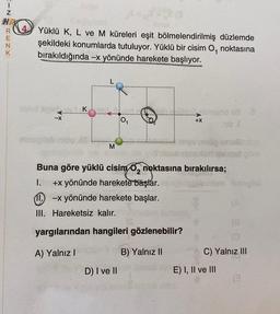 IZRENY
K
Anax
Yüklü K, L ve M küreleri eşit bölmelendirilmiş düzlemde
şekildeki konumlarda tutuluyor. Yüklü bir cisim O, noktasına
bırakıldığında -x yönünde harekete başlıyor.
1
uvod spis...
-X
mingish
K
L
M
0₁
D) I ve II
+X
Buna göre yüklü cisim 0₂ noktasına bırakılırsa;
I.
+x yönünde harekete başlar.
11-x yönünde harekete başlar.
III. Hareketsiz kalır.
yargılarından hangileri gözlenebilir?
A) Yalnız I
B) Yalnız II
nib A
E) I, II ve III
Irutup
göre
(0
C) Yalnız III